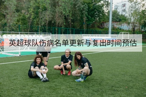 英超球队伤病名单更新与复出时间预估